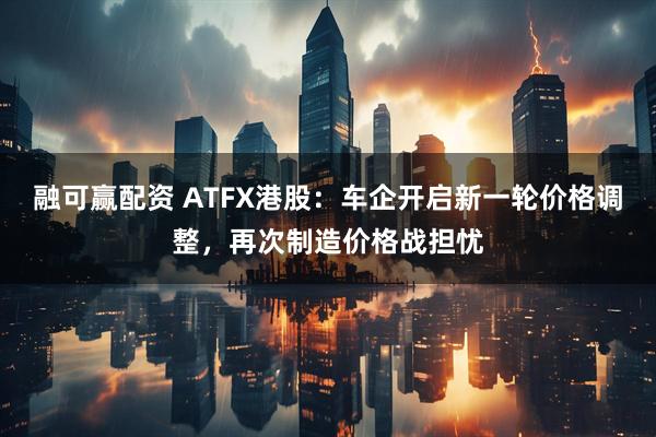 融可赢配资 ATFX港股：车企开启新一轮价格调整，再次制造价格战担忧