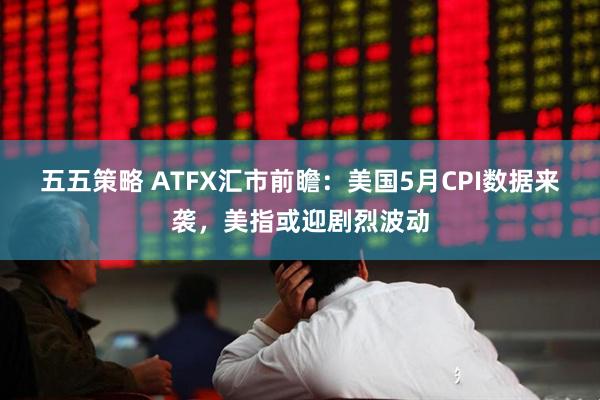 五五策略 ATFX汇市前瞻：美国5月CPI数据来袭，美指或迎剧烈波动