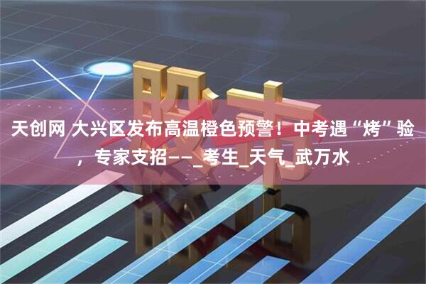 天创网 大兴区发布高温橙色预警！中考遇“烤”验，专家支招——_考生_天气_武万水