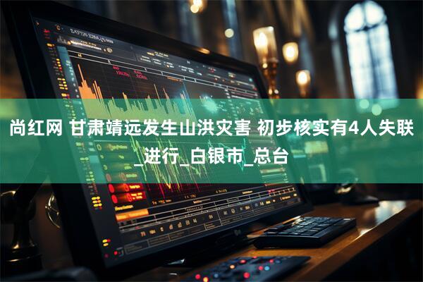 尚红网 甘肃靖远发生山洪灾害 初步核实有4人失联_进行_白银市_总台