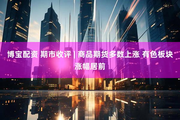 博宝配资 期市收评 | 商品期货多数上涨 有色板块涨幅居前
