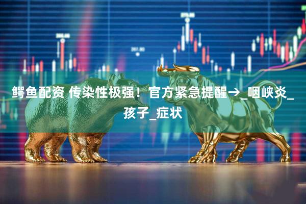 鳄鱼配资 传染性极强！官方紧急提醒→_咽峡炎_孩子_症状
