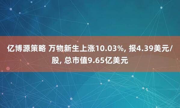 亿博源策略 万物新生上涨10.03%, 报4.39美元/股, 总市值9.65亿美元