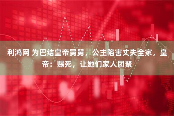 利鸿网 为巴结皇帝舅舅，公主陷害丈夫全家，皇帝：赐死，让她们家人团聚