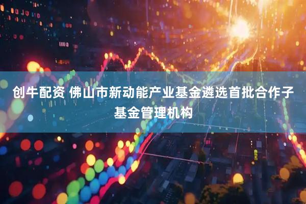 创牛配资 佛山市新动能产业基金遴选首批合作子基金管理机构