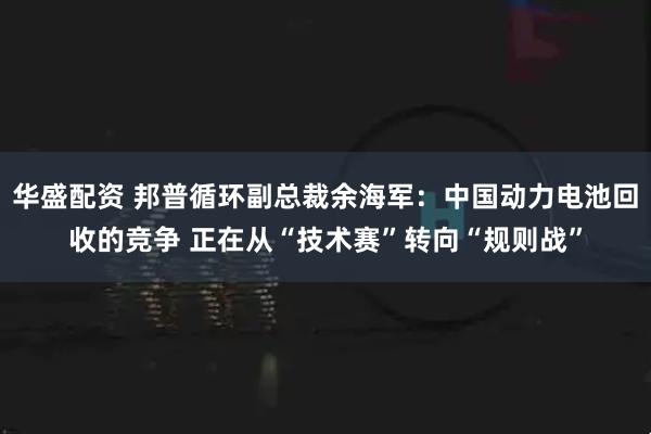 华盛配资 邦普循环副总裁余海军：中国动力电池回收的竞争 正在从“技术赛”转向“规则战”