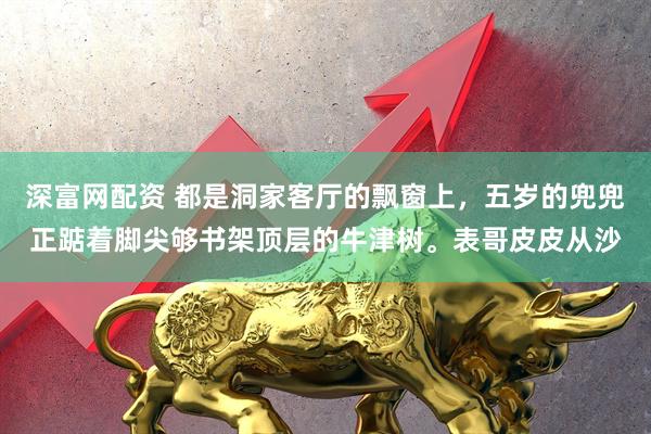 深富网配资 都是洞家客厅的飘窗上，五岁的兜兜正踮着脚尖够书架顶层的牛津树。表哥皮皮从沙