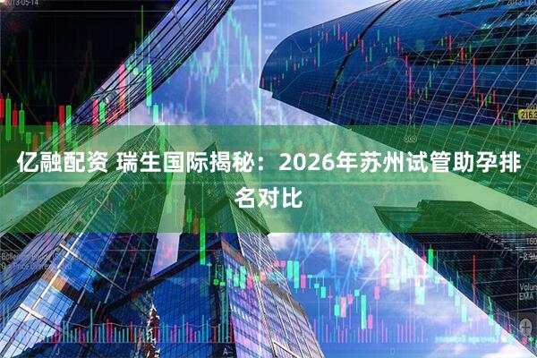 亿融配资 瑞生国际揭秘：2026年苏州试管助孕排名对比