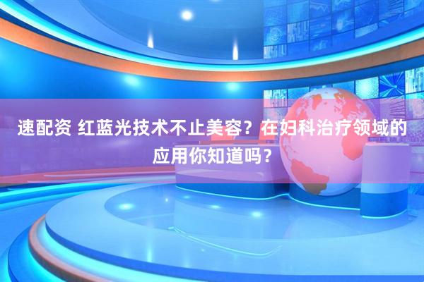 速配资 红蓝光技术不止美容？在妇科治疗领域的应用你知道吗？