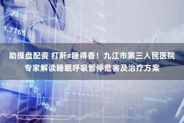 助操盘配资 打鼾≠睡得香！九江市第三人民医院专家解读睡眠呼吸暂停危害及治疗方案