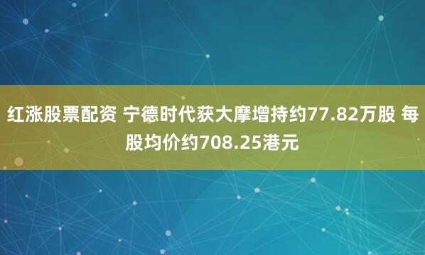 红涨股票配资 宁德时代获大摩增持约77.82万股 每股均价约708.25港元
